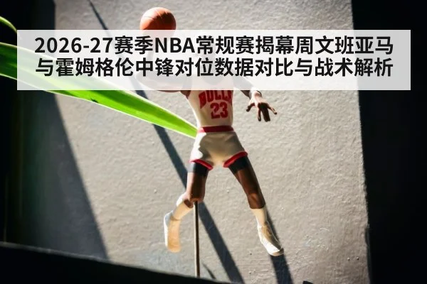 2026-27赛季NBA常规赛揭幕周文班亚马与霍姆格伦中锋对位数据对比与战术解析