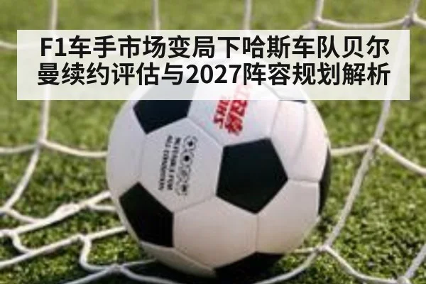F1车手市场变局下哈斯车队贝尔曼续约评估与2027阵容规划解析